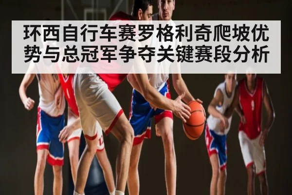 环西自行车赛罗格利奇爬坡优势与总冠军争夺关键赛段分析